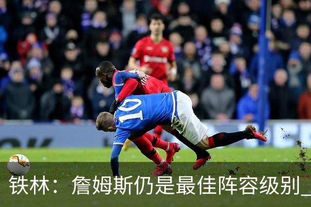 铁林：詹姆斯仍是最佳阵容级别 哪怕降薪也会拿至少三四千万